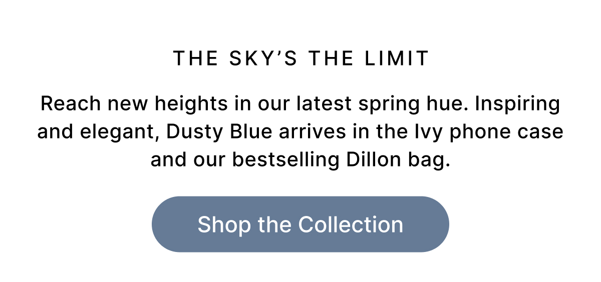 THE SKY'S THE LIMIT Reach new heights in our latest spring hue. Inspiring and elegant, Dusty Blue arrives in the Ivy phone case and our bestselling Dillon bag. Shop the Collection