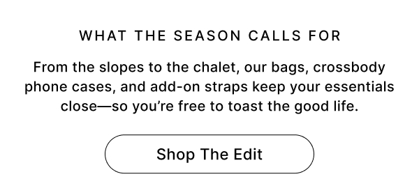 WHAT THE SEASON CALLS FOR From the slopes to the chalet, our bags, crossbody phone cases, and add-on straps keep your essentials close—so you're free to toast the good life. Shop The Edit