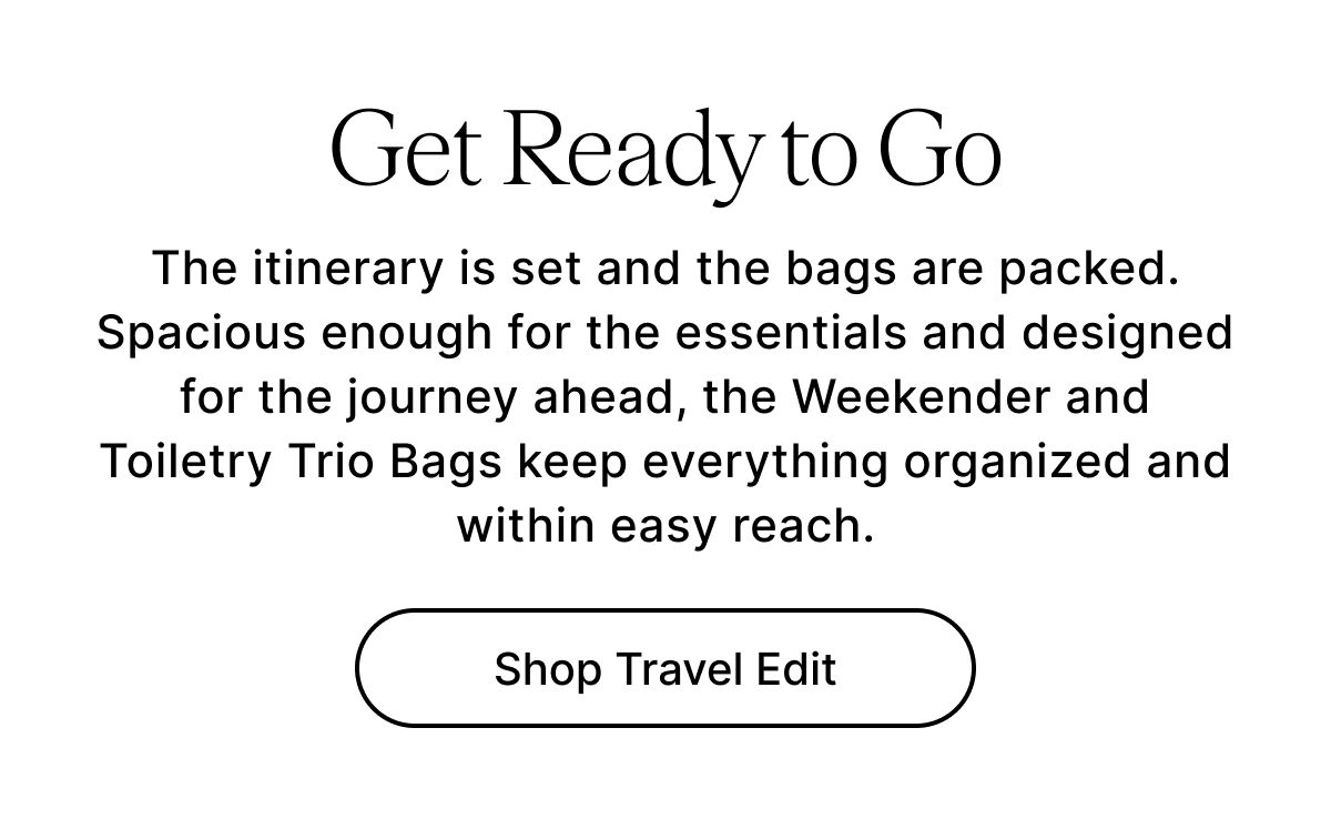 Get Ready to Go The itinerary is set and the bags are packed. Spacious enough for the essentials and designed for the journey ahead, the Weekender and Toiletry Trio Bags keep everything organized and within easy reach. Shop Travel Edit