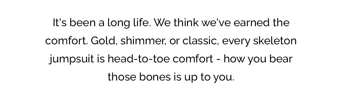 It's been a long life. We think we've earned the comfort. Gold, shimmer, or classic, every skeleton jumpsuit is head-to-toe comfort - how you bear those bones is up to you.
