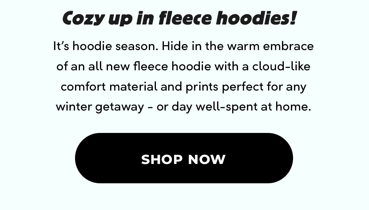 Cozy up in fleece hoodies! It's hoodie season. Hide in the warm embrace of an all new fleece hoodie with a cloud-like comfort material and prints perfect for any winter getaway - or day well-spent at home. Shop Now.