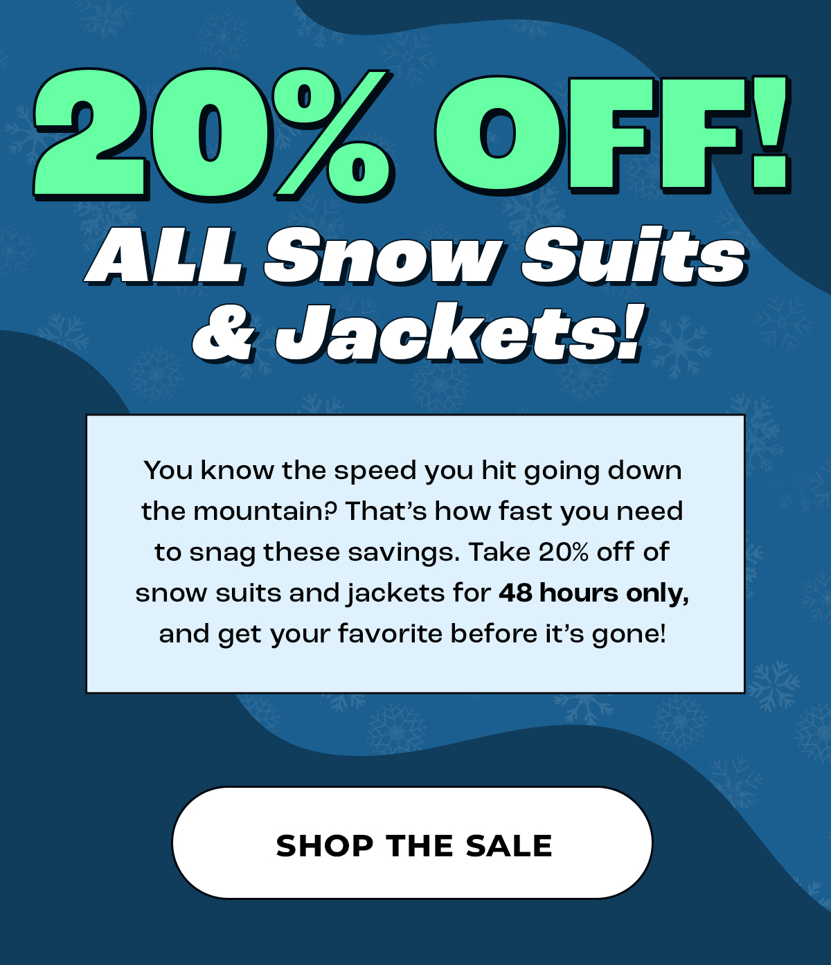 You know the speed you hit going down the mountain? That's how fast you need to snag these savings. Take 20% off of snow suits and jackets for 48 hours only, and get your favorite before it's gone! Shop the sale.
