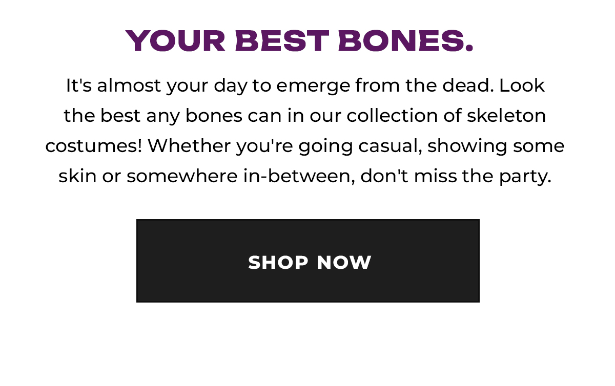 Your Best Bones. It's almost your day to emerge from the dead. Look the best any bones can in our collection of skeleton costumes! Whether you're going casual, showing some skin, or somewhere in-between, don't miss the party. Shop Now.