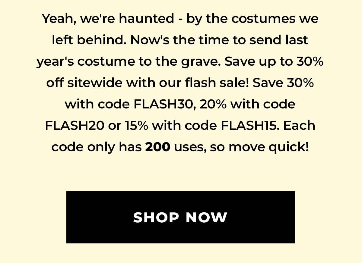 Yeah, we're haunted - by the costumes we left behind. Now's the time to send last year's costume to the grave. Save up to 30% off sitewide with our flash sale! Save 30% with code FLASH30, 20% with code FLASH20, or 15% with code FLASH15. Each code has only 200 uses, so move quick! Shop Now.