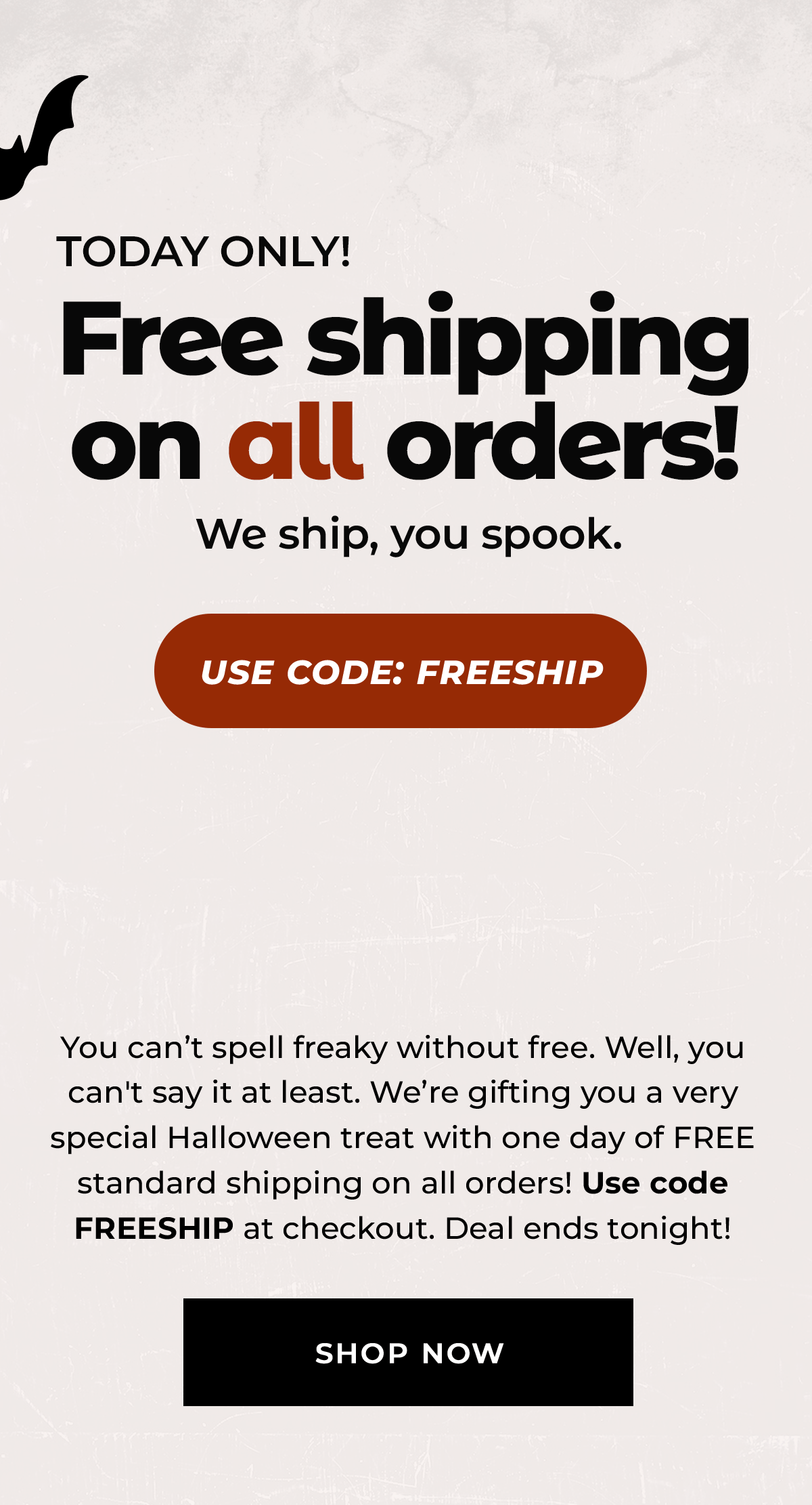 TODAY ONLY! Free shipping on all orders! You can't spell freaky without free. Well, you can't say it at least. We're gifting you a very special Halloween treat with one day of FREE standard shipping on all orders! Use code FREESHIP at checkout. Deal ends tonight! Shop Now.
