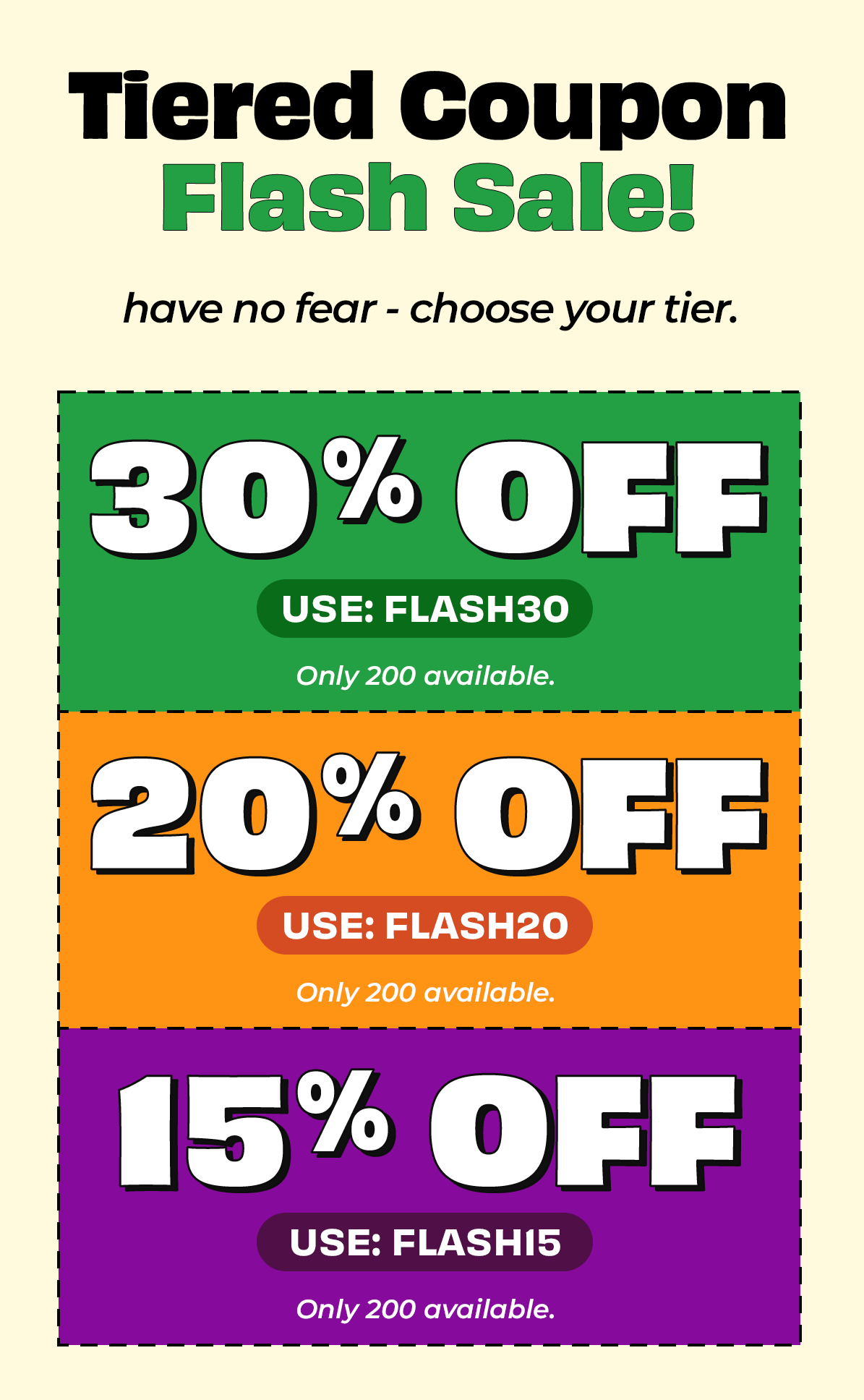 Tiered Coupon Flash Sale. Have no fear - choose your tier! Save 30% with code FLASH30, 20% with code FLASH20, or 15% with code FLASH15. Each code has only 200 uses. Act fast!