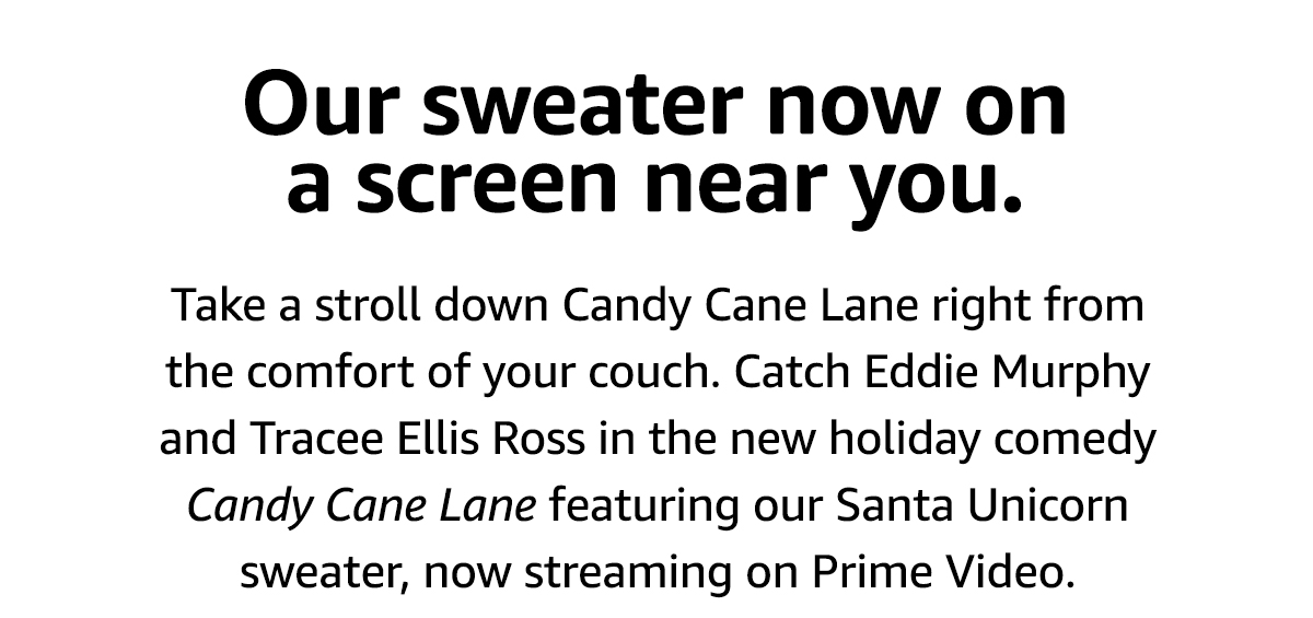 Our sweater now on a screen near you. Take a stroll down Candy Cane Lane right from the comfort of your couch. Catch Eddie Murphy and Tracee Ellis Ross in the new holiday comedy Candy Cane Lane, featuring our Santa Unicorn sweater, now streaming on Prime Video.