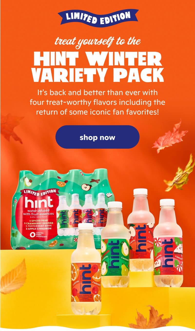 TRY THE HINT WINTER VARIETY PACK It's back and better than ever with four treat-worthy flavors including the return of some iconic fan favorites! But which will be your new seasonal obsession?  TRY THE HINT WINTER VARIETY PACK It's back and better than ever with four treat-worthy flavors including the return of some iconic fan favorites! But which will be your new seasonal obsession?