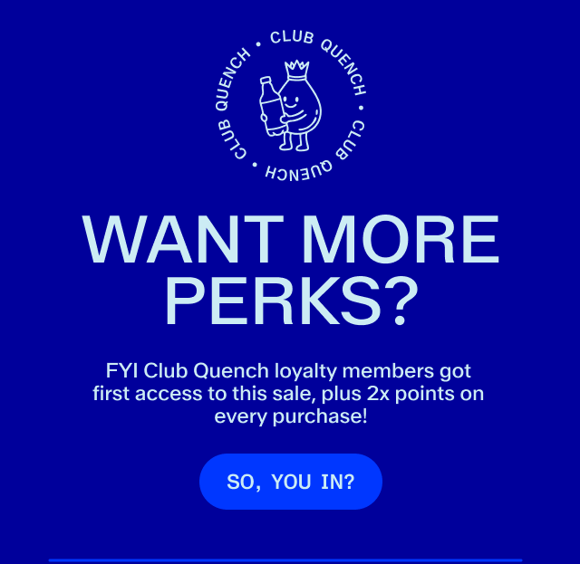 Club Quench! Want more perks? Only Club Quench members get double the points on sales and early access. Subscribe to save!