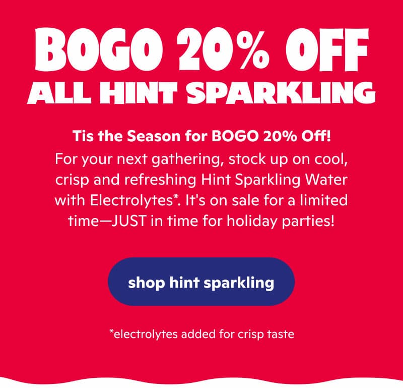 For your next gathering, stock up on cool, crisp and refreshing Hint Sparkling Water with Electrolytes*. It's on sale for a limited time—JUST in time for holiday parties! For your next gathering, stock up on cool, crisp and refreshing Hint Sparkling Water with Electrolytes*. It's on sale for a limited time—JUST in time for holiday parties!