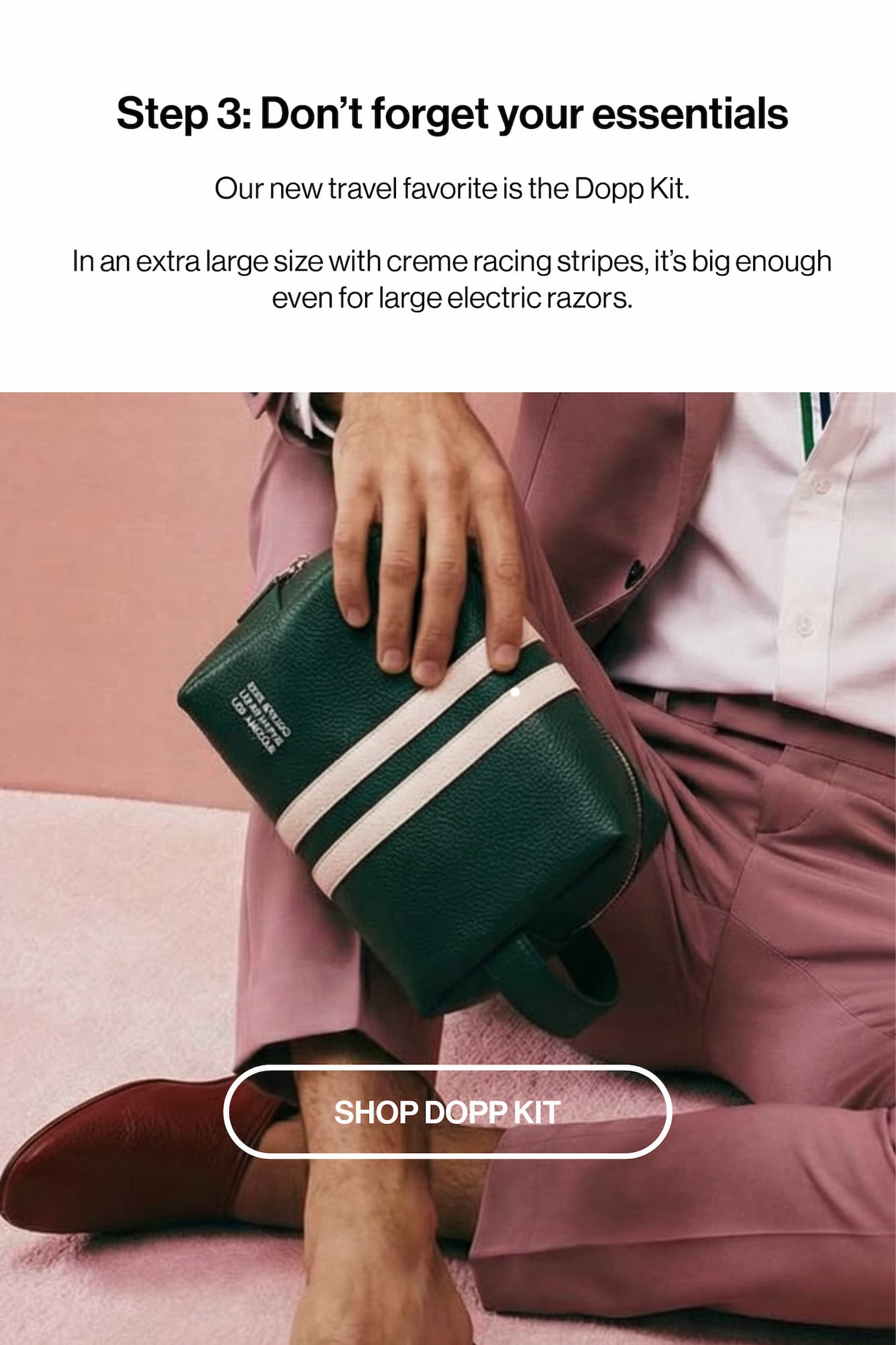 Step 3: Don't forget your essentials Our new travel favorite is the Dopp Kit.  In an extra large size with creme racing stripes, it's big enough even for large electric razors. 
