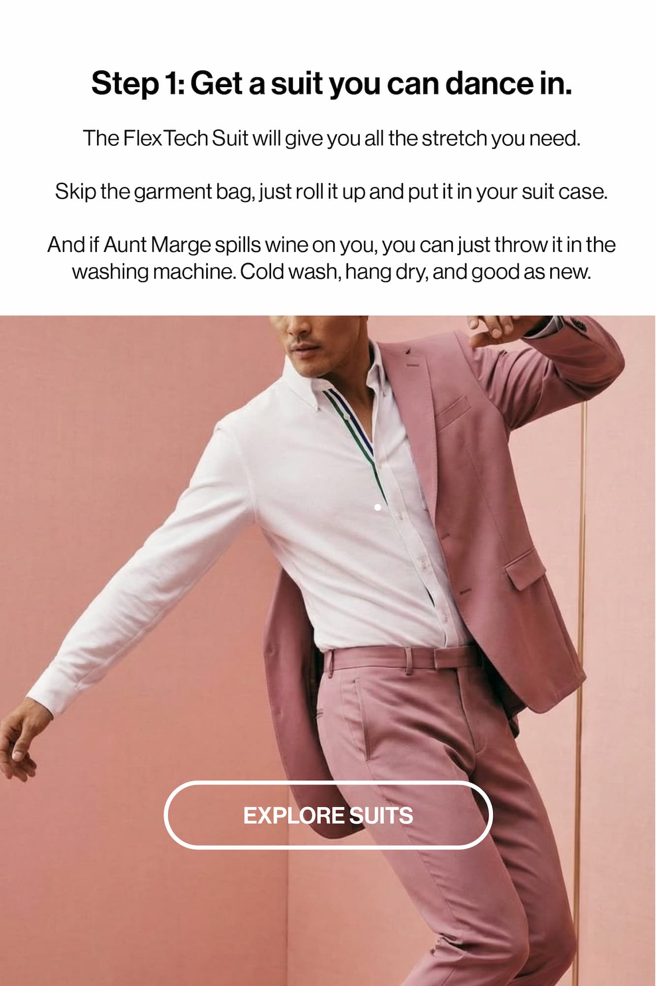 Step 1: Get a suit you can dance in. The FlexTech Suit will give you all the stretch you need.  Skip the garment bag, just roll it up and put it in your suit case.   And if Aunt Marge spills wine on you, you can just throw it in the washing machine. Cold wash, hang dry, and good as new.