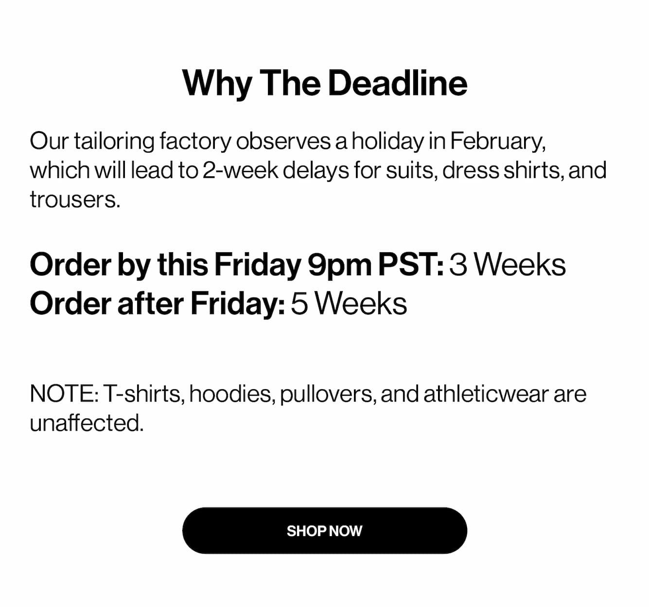Why The Deadline  Our tailoring factory observes a holiday in February, which will lead to 2-week delays for suits, dress shirts, and trousers.  Order by this Friday 9pm PST: 3 Weeks Order after Friday: 5 Weeks   NOTE: T-shirts, hoodies, pullovers, and athleticwear are unaffected.