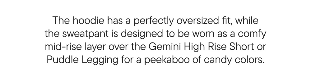 The hoodie has a perfectly oversized fit, while the sweatpant is designed to be worn as a comfy mid-rise layer over the Gemini High Rise Short or Puddle Legging for a peekaboo of candy colors.