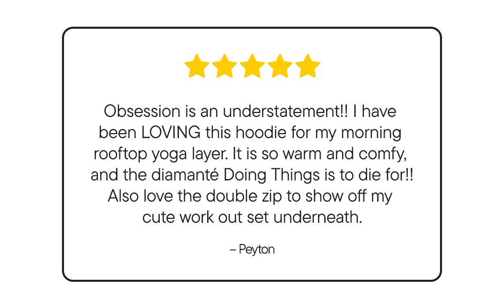 Obsession is an understatement!! I have  been LOVING this hoodie for my morning  rooftop yoga layer. It is so warm and comfy,  and the diamanté Doing Things is to die for!! Also love the double zip to show off my  cute work out set underneath. – Peyton