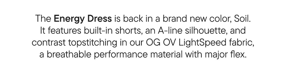 The Energy Dress is back in a brand new color, Soil. It features built-in shorts, an A-line silhouette, and contrast topstitching in our OG OV LightSpeed fabric—a breathable performance material with major flex.