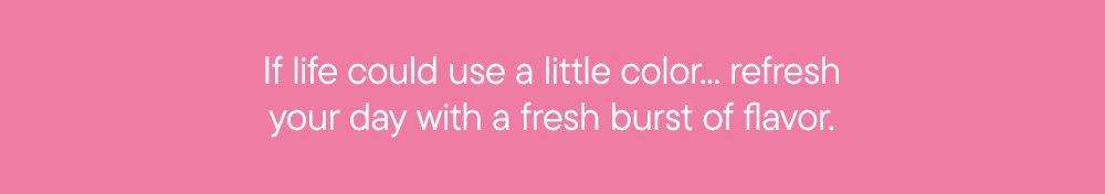 If life could use a little color... refresh your day with a fresh burst of flavor.