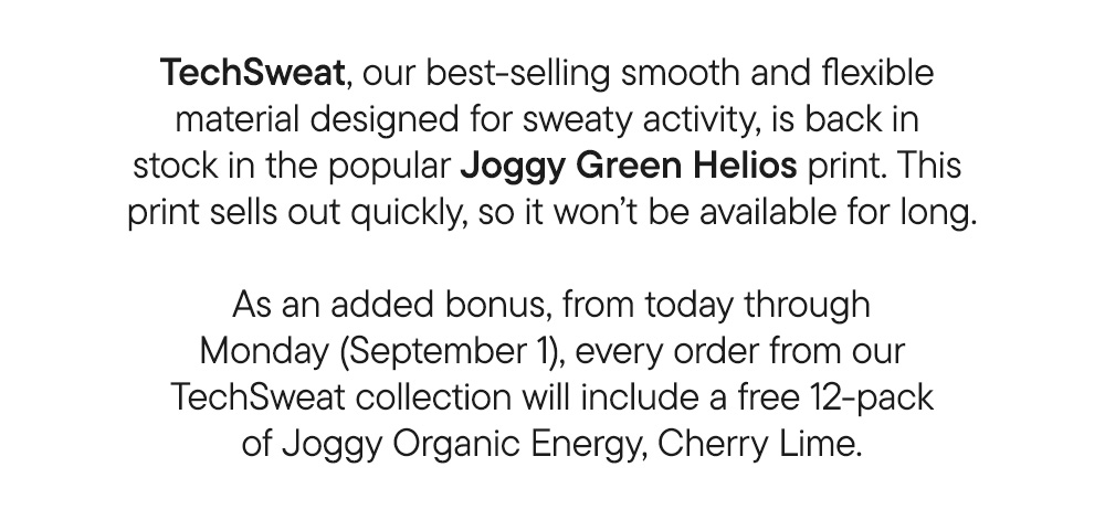 TechSweat, our best-selling smooth and flexible material designed for sweaty activity, is back in stock in the popular Joggy Green Helios print. This print sells out quickly, so it won’t be available for long.​ ​ As an added bonus, from today through Monday (September 1), every order from our TechSweat collection will include a free 12-pack of of Joggy Organic Energy, Cherry Lime.