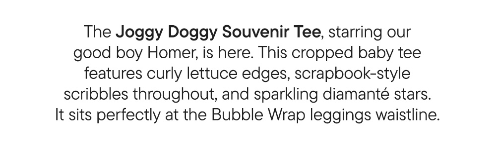 The Joggy Doggy Souvenir Tee, starring our good boy Homer, is here. This cropped baby tee features curly lettuce edges, scrapbook-style scribbles throughout, and sparkling diamanté stars. It sits perfectly at the Bubble Wrap leggings waistline.