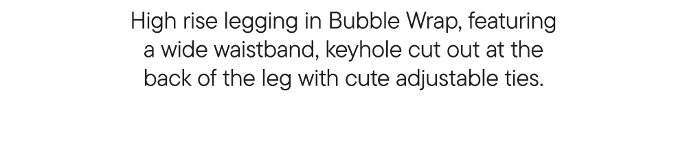 High rise legging in Bubble Wrap, featuring a wide waistband, keyhole cut out at the back of the leg with cute adjustable ties.