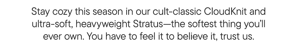 Stay cozy this season in our cult-classic CloudKnit and ultra-soft, heavyweight Stratus—the softest thing you’ll ever own. You have to feel it to believe it, trust us. Stay cozy this season in our cult-classic CloudKnit and ultra-soft, heavyweight Stratus—the softest thing you’ll ever own. You have to feel it to believe it, trust us.