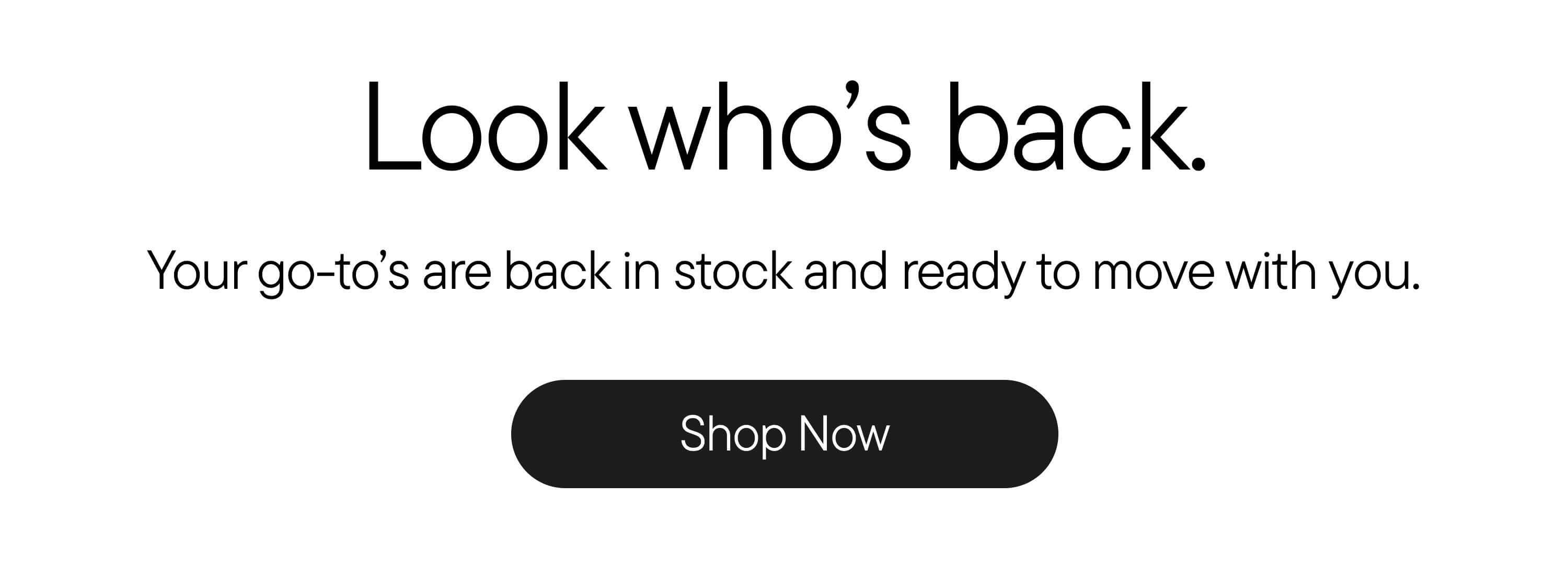 Look who's back. Your go-to's are back in stock and ready to move with you. Shop Now Look who's back. Your go-to's are back in stock and ready to move with you. Shop Now