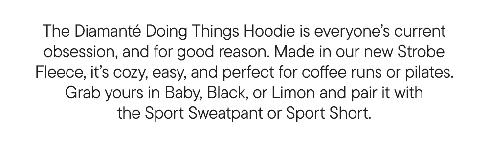 The Diamanté Doing Things Hoodie is everyone’s current obsession, and for good reason. Made in our new Strobe Fleece, it’s cozy, easy, and perfect for coffee runs or pilates. Grab yours in Baby, Black, or Limon and pair it with the Sport Sweatpant or Sport Short.