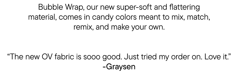 Bubble Wrap, our new super-soft and flattering material, comes in candy colors meant to mix, match, remix, and make your own. “The new OV fabric is sooo good. Just tried my order on. Love it.” -Graysen
