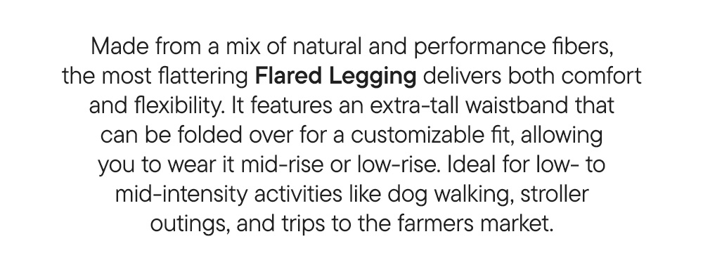 Made from a mix of natural and performance fibers, the most flattering Flared Legging delivers both comfort and flexibility. It features an extra-tall waistband that can be folded over for a customizable fit, allowing you to wear it mid-rise or low-rise. Ideal for low- to mid-intensity activities like dog walking, stroller outings, and trips to the farmers market.
