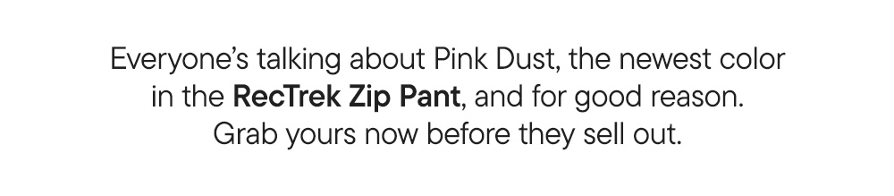 Everyone’s talking about Pink Dust, the newest color in the RecTrek Zip Pant, and for good reason. Grab yours now before they sell out.