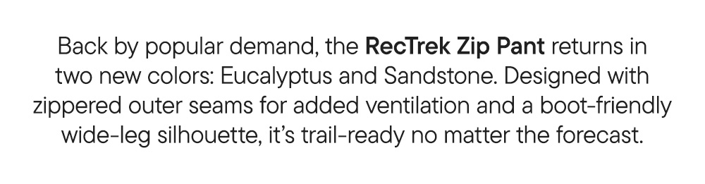Back by popular demand, the RecTrek Zip Pant returns in two new colors: Eucalyptus and Sandstone. Designed with zippered outer seams for added ventilation and a boot-friendly wide-leg silhouette, it’s trail-ready no matter the forecast.