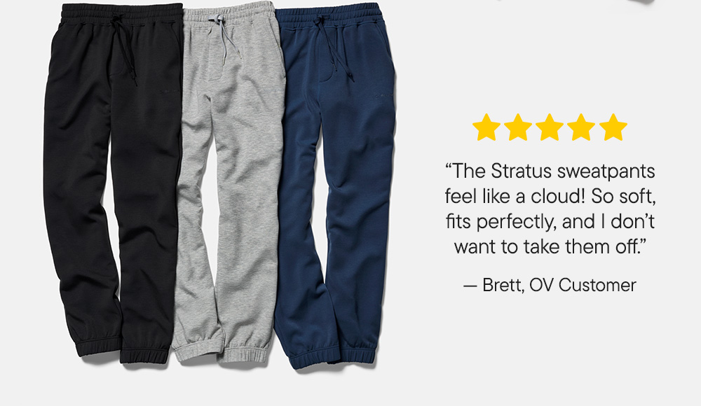 “The Stratus sweatpants feel like a cloud! So soft, fits perfectly, and I don’t want to take them off.”​  -Brett, OV Customer