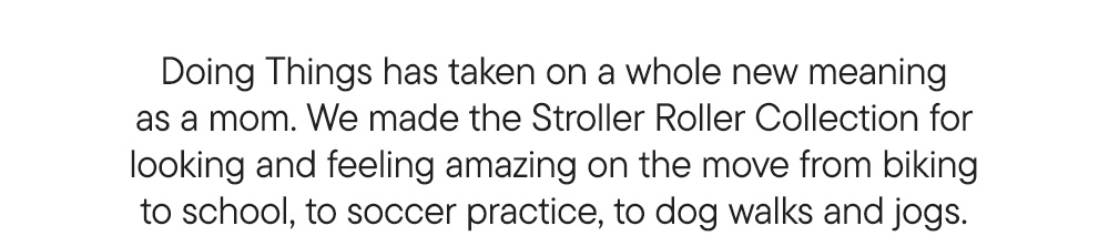 Doing Things has taken on a whole new meaning as a mom. We made the Stroller Roller Collection for looking and feeling amazing on the move from biking to school, to soccer practice, to dog walks and jogs.