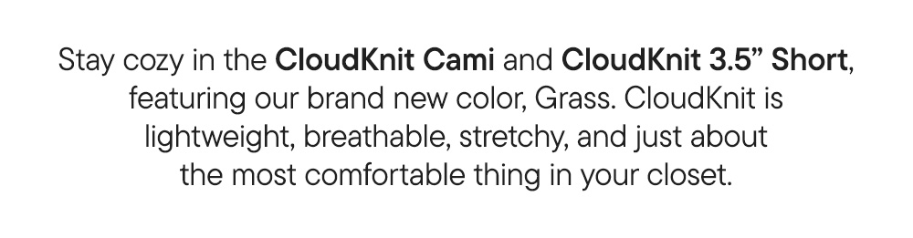 Stay cozy in the CloudKnit Cami and CloudKnit 3.5” Short, featuring our brand new color, Grass. CloudKnit is lightweight, breathable, stretchy, and just about the most comfortable thing in your closet.