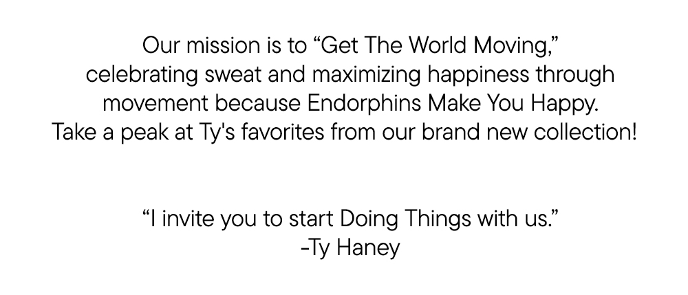 Our mission is to “Get The World Moving,” celebrating sweat and maximizing happiness through movement because Endorphins Make You Happy. Take a peak at Ty's favorites from our brand new collection! ​ ​ “I invite you to start Doing Things with us.” ​ -Ty Haney