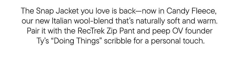 The Snap Jacket you love is back—now in Candy Fleece,  our new Italian wool-blend that’s naturally soft and warm. Pair it with the RecTrek Zip Pant and peep OV founder  Ty’s “Doing Things” scribble for a personal touch.