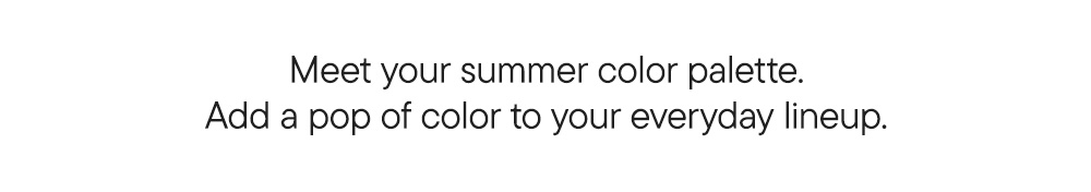 Meet your summer color palette. Add a pop of color to your everyday lineup.