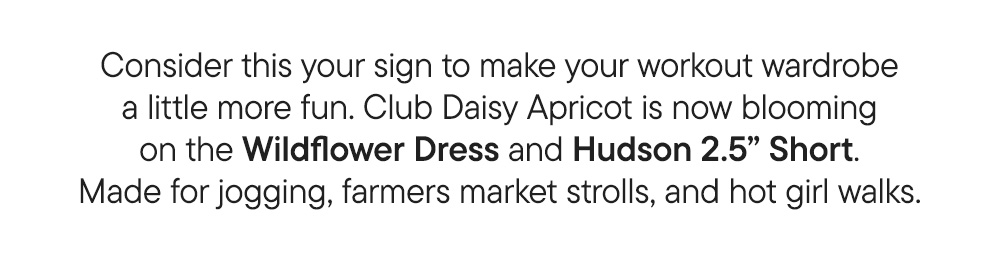 Consider this your sign to make your workout wardrobe a little more fun. Club Daisy Apricot is now blooming on the Wildflower Dress and Hudson 2.5” Short. Made for jogging, farmers market strolls, and hot girl walks.​
