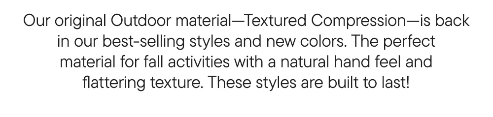 Our original Outdoor material—Textured Compression—is back in our best-selling styles and new colors. The perfect material for fall activities with a natural hand feel and flattering texture. These leggings are built to last! Our original Outdoor material—Textured Compression—is back in our best-selling styles and new colors. The perfect material for fall activities with a natural hand feel and flattering texture. These leggings are built to last!
