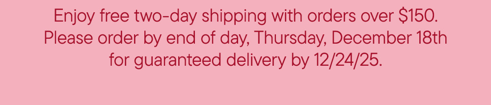 Enjoy free two-day shipping with orders over $150. Please order by end of day, Thursday, December 18th for guaranteed delivery by 12/24/25.