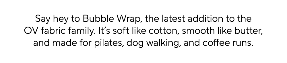 Say hey to Bubble Wrap, the latest addition to the OV fabric family. It’s soft like cotton, smooth like butter, and made for pilates, dog walking, and coffee runs.​