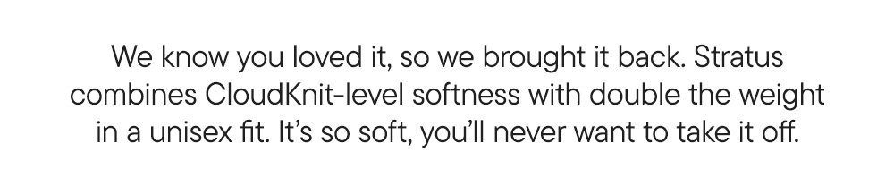 We know you loved it, so we brought it back. Stratus combines CloudKnit-level softness with double the weight in a unisex fit. It’s so soft, you’ll never want to take it off.