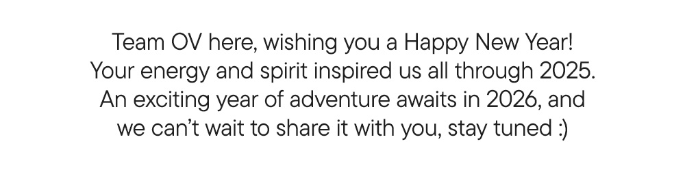 Team OV here, wishing you a Happy New Year! Your energy and spirit inspired us all through 2025. An exciting year of adventure awaits in 2026, and we can’t wait to share it with you, stay tuned :)