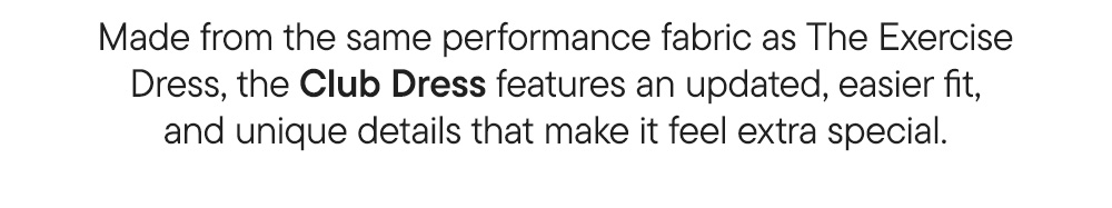 Made from the same performance fabric as The Exercise Dress, the Club Dress features an updated, easier fit, and unique details that make it feel extra special.
