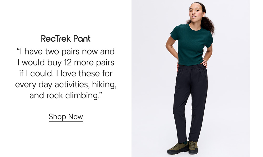 ​  RecTrek Pant​  “I have two pairs now and I would buy 12 more pairs if I could. I love these for every day activities, hiking, and rock climbing.” Shop Now