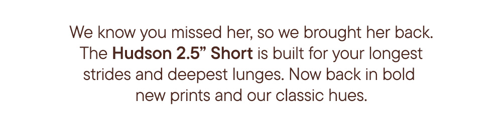 We know you missed her, so we brought her back. The Hudson 2.5" Short is built for your longest strides and deepest lunges. Now back in bold new prints and our classic hues.