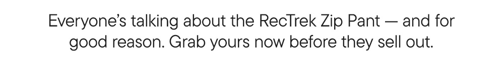 Everyone’s talking about the RecTrek Zip Pant — and for good reason. Grab yours now before they sell out. Everyone’s talking about the RecTrek Zip Pant — and for good reason. Grab yours now before they sell out.