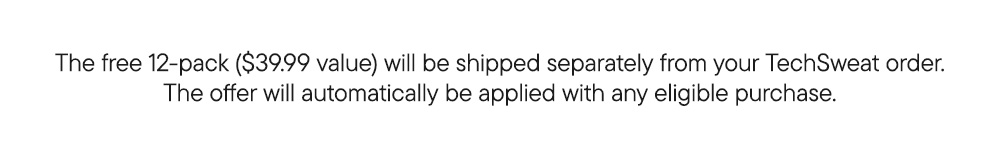The free 12-pack ($39.99 value) will be shipped separately from your TechSweat order. The offer will automatically be applied with any eligible purchase. The free 12-pack ($39.99 value) will be shipped separately from your TechSweat order. The offer will automatically be applied with any eligible purchase.