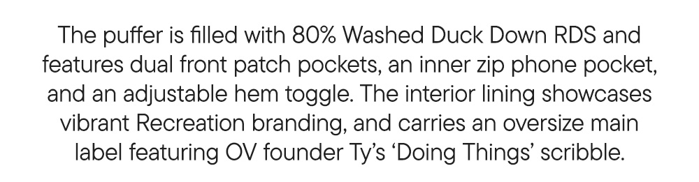 The puffer is filled with 80% Washed Duck Down RDS and features dual front patch pockets, an inner zip phone pocket, and an adjustable hem toggle. The interior lining showcases vibrant Recreation branding, and carries an oversize main label featuring OV founder Ty’s ‘Doing Things’ scribble.