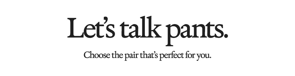 Let's talk pants. Choose the pair that's perfect for you. 